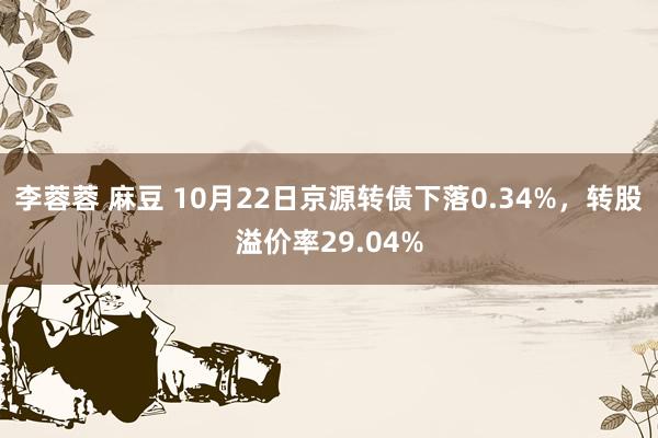 李蓉蓉 麻豆 10月22日京源转债下落0.34%，转股溢价率29.04%