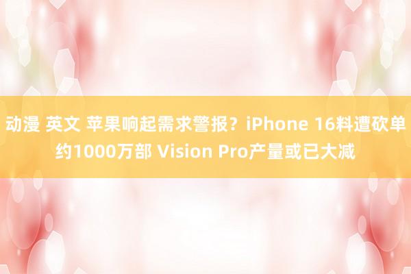 动漫 英文 苹果响起需求警报？iPhone 16料遭砍单约1000万部 Vision Pro产量或已大减