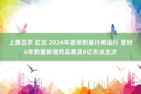 上原亞衣 肛交 2024年医保酌量行将运行 昔时6年酌量新增药品惠及8亿东谈主次