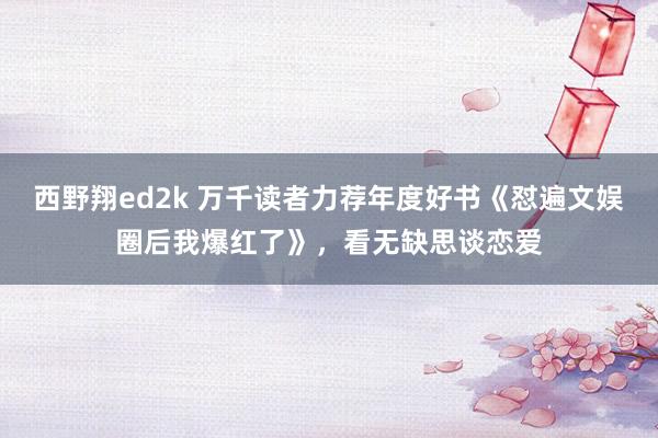 西野翔ed2k 万千读者力荐年度好书《怼遍文娱圈后我爆红了》，看无缺思谈恋爱