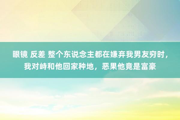 眼镜 反差 整个东说念主都在嫌弃我男友穷时，我对峙和他回家种地，恶果他竟是富豪