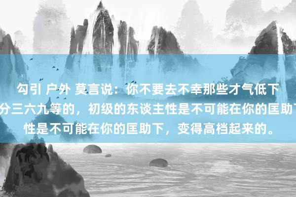 勾引 户外 莫言说：你不要去不幸那些才气低下的东谈主。东谈主是分三六九等的，初级的东谈主性是不可能在你的匡助下，变得高档起来的。