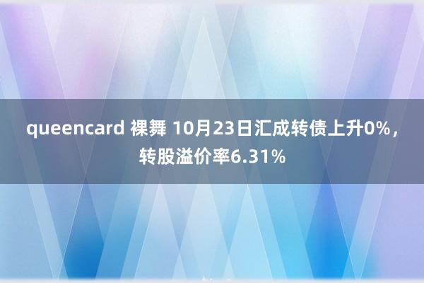 queencard 裸舞 10月23日汇成转债上升0%，转股溢价率6.31%