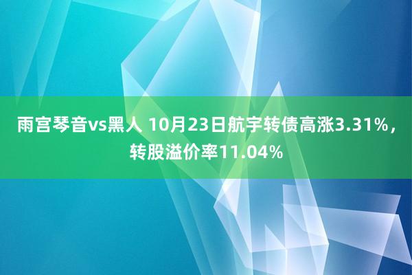 雨宫琴音vs黑人 10月23日航宇转债高涨3.31%，转股溢价率11.04%