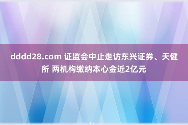 dddd28.com 证监会中止走访东兴证券、天健所 两机构缴纳本心金近2亿元