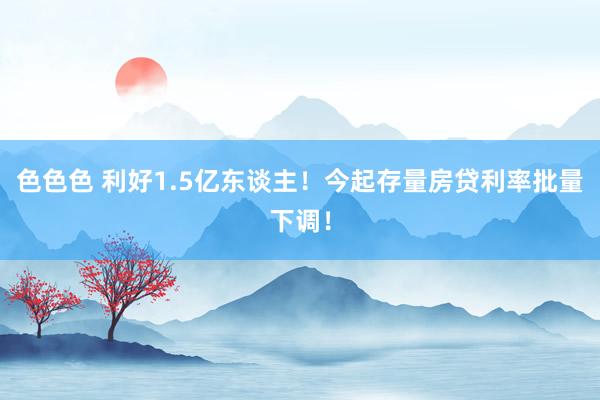 色色色 利好1.5亿东谈主！今起存量房贷利率批量下调！