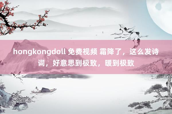 hongkongdoll 免费视频 霜降了，这么发诗词，好意思到极致，暖到极致