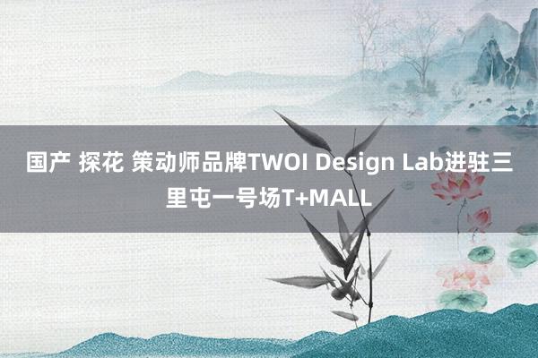 国产 探花 策动师品牌TWOI Design Lab进驻三里屯一号场T+MALL