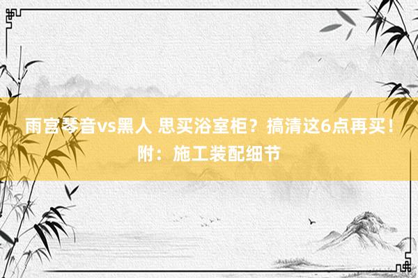 雨宫琴音vs黑人 思买浴室柜？搞清这6点再买！附：施工装配细节