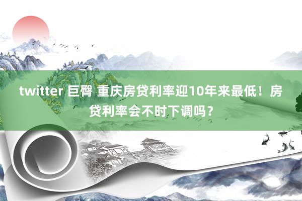 twitter 巨臀 重庆房贷利率迎10年来最低！房贷利率会不时下调吗？