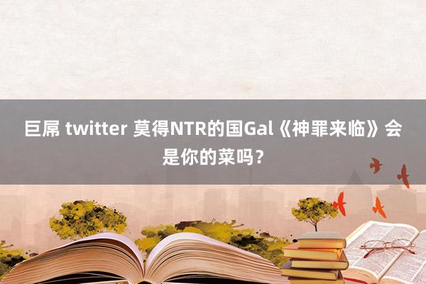 巨屌 twitter 莫得NTR的国Gal《神罪来临》会是你的菜吗？