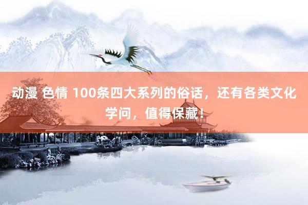 动漫 色情 100条四大系列的俗话，还有各类文化学问，值得保藏！