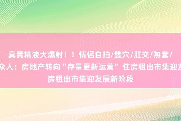 真實精液大爆射！！情侶自拍/雙穴/肛交/無套/大量噴精 众人：房地产转向“存量更新运营” 住房租出市集迎发展新阶段