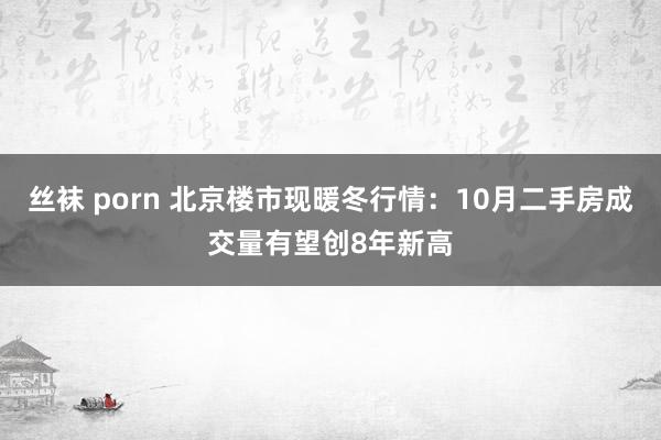 丝袜 porn 北京楼市现暖冬行情：10月二手房成交量有望创8年新高