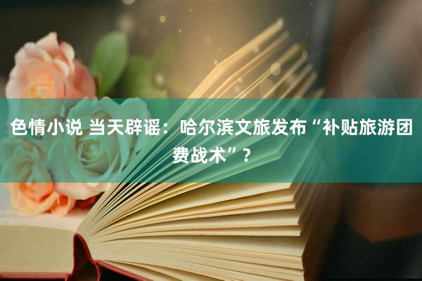 色情小说 当天辟谣：哈尔滨文旅发布“补贴旅游团费战术”？