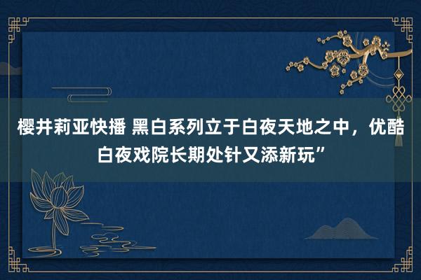 樱井莉亚快播 黑白系列立于白夜天地之中，优酷白夜戏院长期处针又添新玩”