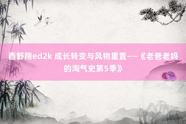 西野翔ed2k 成长转变与风物重置——《老爸老妈的淘气史第5季》