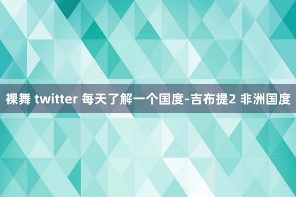 裸舞 twitter 每天了解一个国度-吉布提2 非洲国度