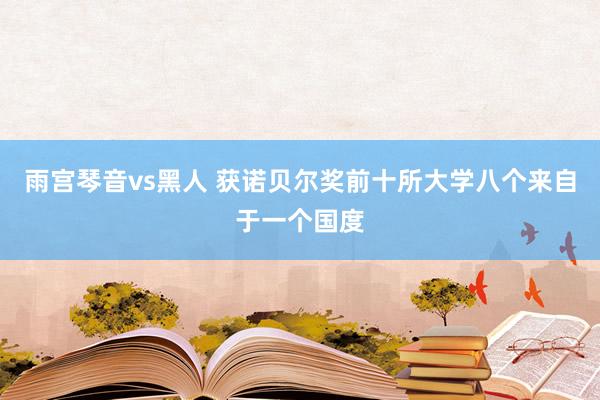 雨宫琴音vs黑人 获诺贝尔奖前十所大学八个来自于一个国度