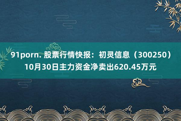 91porn. 股票行情快报：初灵信息（300250）10月30日主力资金净卖出620.45万元