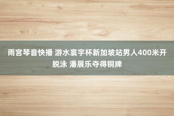 雨宫琴音快播 游水寰宇杯新加坡站男人400米开脱泳 潘展乐夺得铜牌