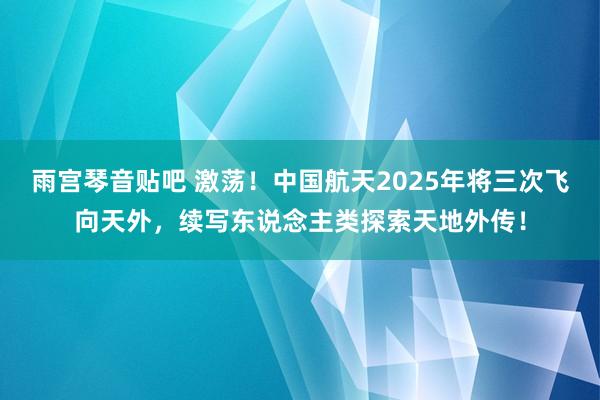 雨宫琴音贴吧 激荡！中国航天2025年将三次飞向天外，续写东说念主类探索天地外传！