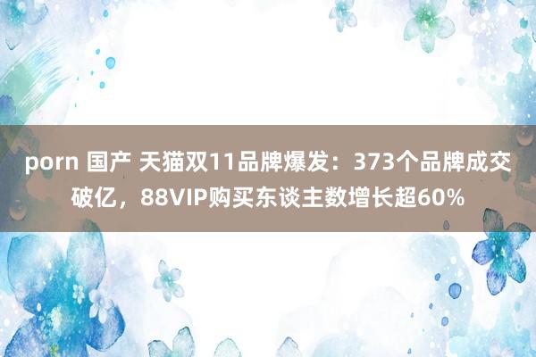 porn 国产 天猫双11品牌爆发：373个品牌成交破亿，88VIP购买东谈主数增长超60%