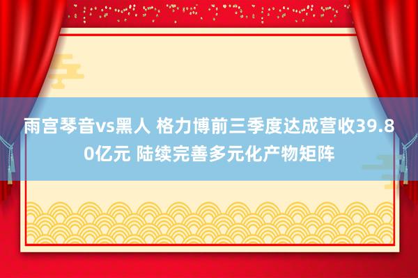 雨宫琴音vs黑人 格力博前三季度达成营收39.80亿元 陆续完善多元化产物矩阵