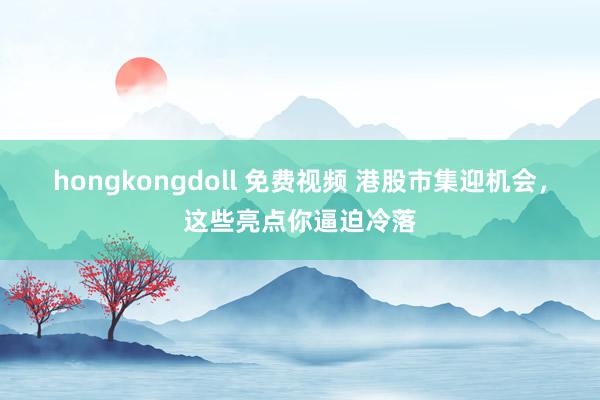 hongkongdoll 免费视频 港股市集迎机会，这些亮点你逼迫冷落