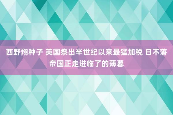 西野翔种子 英国祭出半世纪以来最猛加税 日不落帝国正走进临了的薄暮