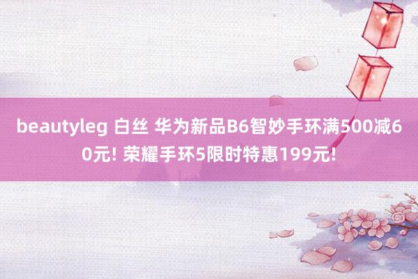 beautyleg 白丝 华为新品B6智妙手环满500减60元! 荣耀手环5限时特惠199元!