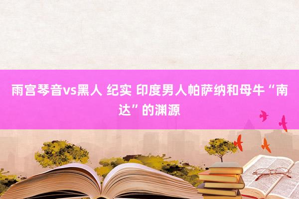 雨宫琴音vs黑人 纪实 印度男人帕萨纳和母牛“南达”的渊源