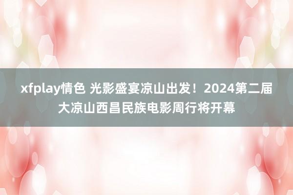 xfplay情色 光影盛宴凉山出发！2024第二届大凉山西昌民族电影周行将开幕