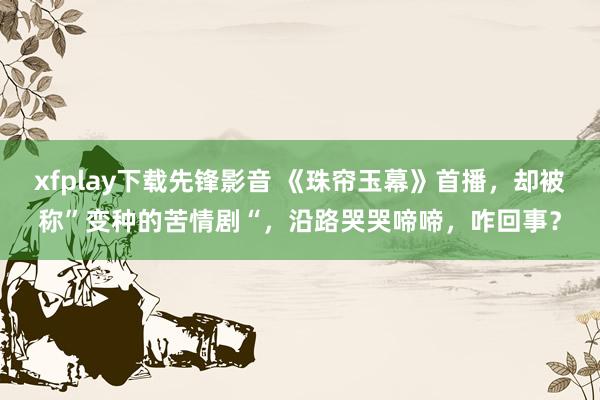 xfplay下载先锋影音 《珠帘玉幕》首播，却被称”变种的苦情剧“，沿路哭哭啼啼，咋回事？