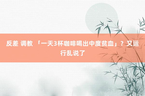 反差 调教 「一天3杯咖啡喝出中度贫血」？又运行乱说了