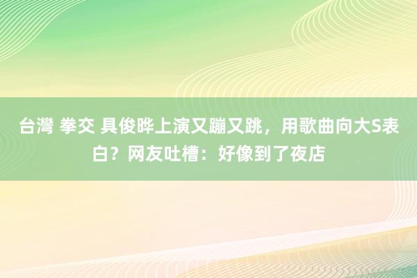 台灣 拳交 具俊晔上演又蹦又跳，用歌曲向大S表白？网友吐槽：好像到了夜店