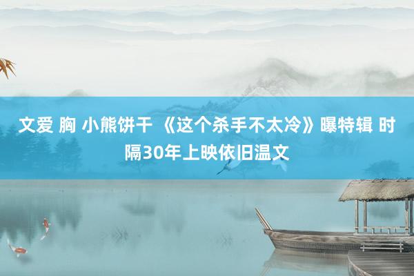 文爱 胸 小熊饼干 《这个杀手不太冷》曝特辑 时隔30年上映依旧温文