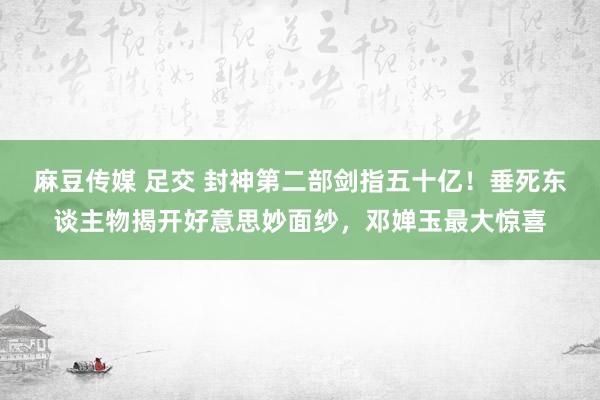 麻豆传媒 足交 封神第二部剑指五十亿！垂死东谈主物揭开好意思妙面纱，邓婵玉最大惊喜