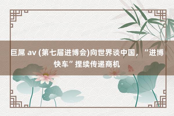 巨屌 av (第七届进博会)向世界谈中国，“进博快车”捏续传递商机