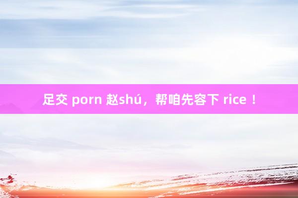 足交 porn 赵shú，帮咱先容下 rice ！