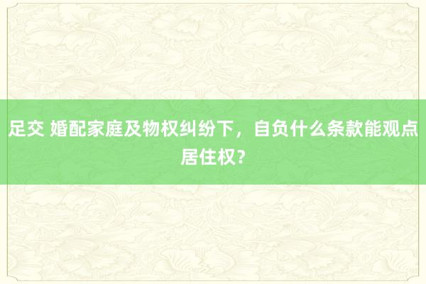 足交 婚配家庭及物权纠纷下，自负什么条款能观点居住权？