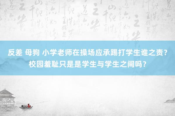 反差 母狗 小学老师在操场应承踢打学生谁之责？校园羞耻只是是学生与学生之间吗？