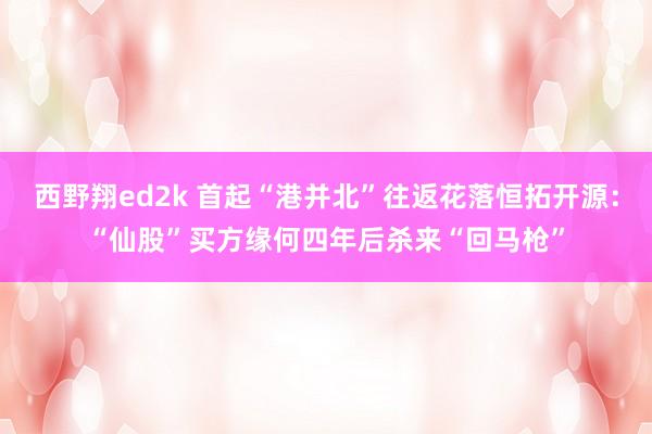 西野翔ed2k 首起“港并北”往返花落恒拓开源：“仙股”买方缘何四年后杀来“回马枪”