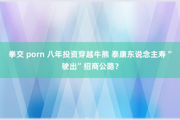 拳交 porn 八年投资穿越牛熊 泰康东说念主寿“驶出”招商公路？