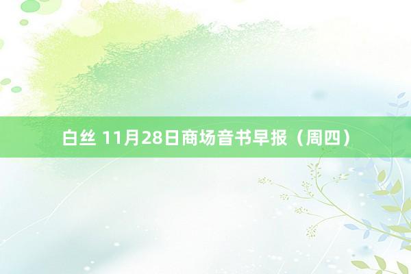 白丝 11月28日商场音书早报（周四）