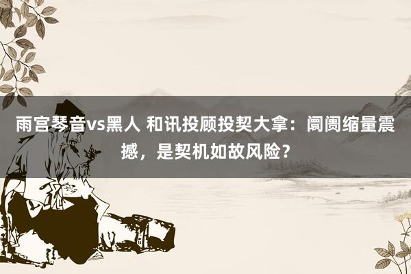 雨宫琴音vs黑人 和讯投顾投契大拿：阛阓缩量震撼，是契机如故风险？