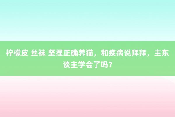 柠檬皮 丝袜 坚捏正确养猫，和疾病说拜拜，主东谈主学会了吗？