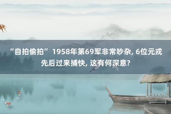 “自拍偷拍” 1958年第69军非常吵杂， 6位元戎先后过来捕快， 这有何深意?