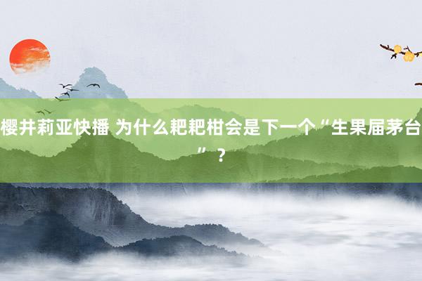 樱井莉亚快播 为什么耙耙柑会是下一个“生果届茅台” ？