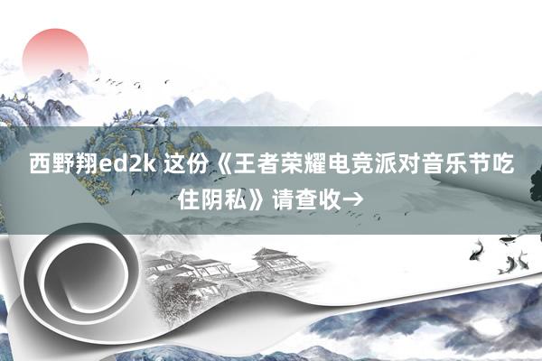 西野翔ed2k 这份《王者荣耀电竞派对音乐节吃住阴私》请查收→